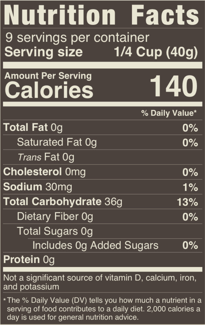 9 servins per container, serving size ¼ ciup (40g) amount calories per serving 140. Total Fat 0g (0%), Cholesterol 0mg (0%), Sodium 30mg (1%) Total Carbohydrate 36g (13%) Dietary Fiber 0g (0%) Total Sugars 0g, Includes 0g added sugars. Protein 0g. Not a significant source of Vitamin D, calcoium, iron and potasium.